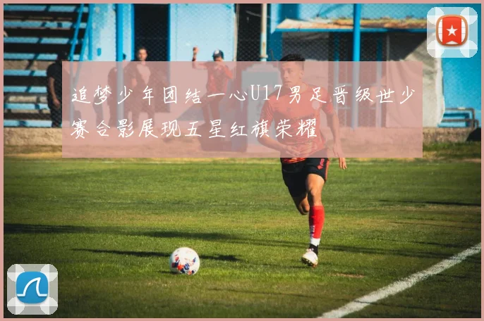 追梦少年团结一心U17男足晋级世少赛合影展现五星红旗荣耀