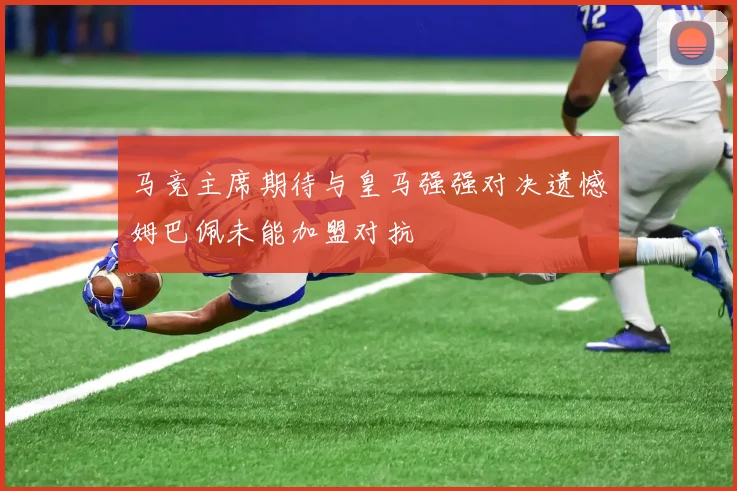 马竞主席期待与皇马强强对决遗憾姆巴佩未能加盟对抗