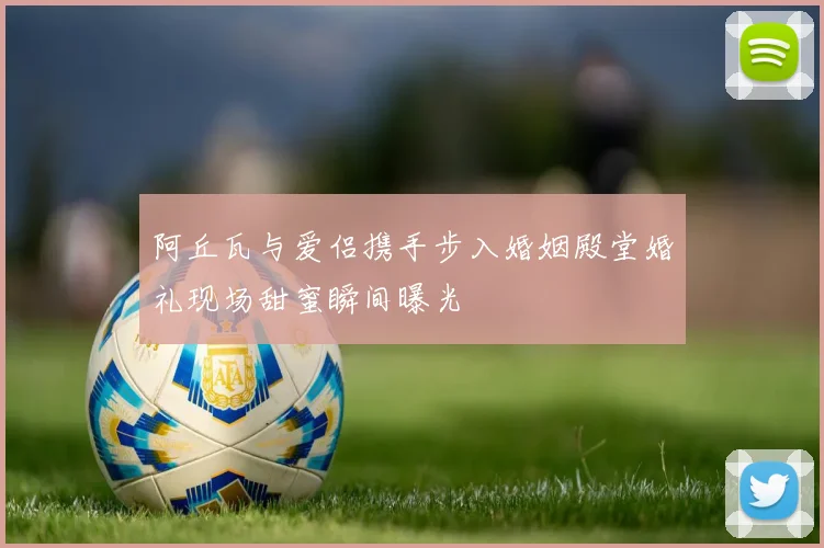 阿丘瓦与爱侣携手步入婚姻殿堂婚礼现场甜蜜瞬间曝光