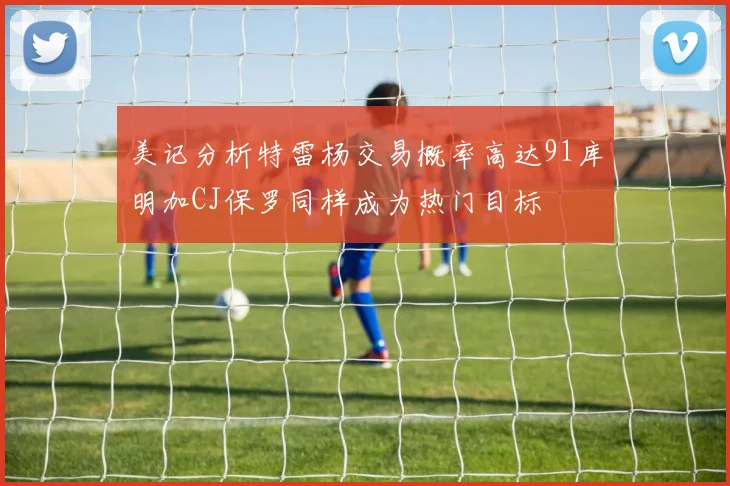 美记分析特雷杨交易概率高达91库明加CJ保罗同样成为热门目标
