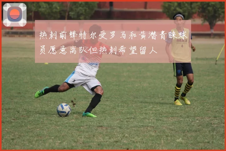 热刺前锋特尔受罗马和黄潜青睐球员愿意离队但热刺希望留人