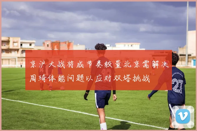 京沪大战将成节奏较量北京需解决周琦体能问题以应对双塔挑战