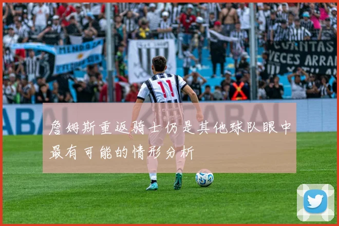 詹姆斯重返骑士仍是其他球队眼中最有可能的情形分析