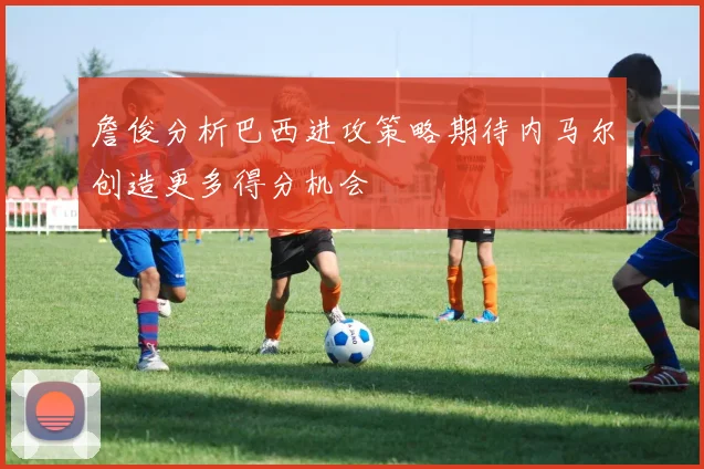 詹俊分析巴西进攻策略期待内马尔创造更多得分机会