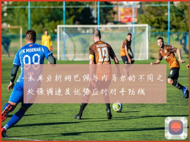 米库分析姆巴佩与内马尔的不同之处强调速度优势应对对手防线
