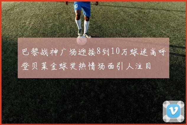 巴黎战神广场迎接8到10万球迷高呼登贝莱金球奖热情场面引人注目