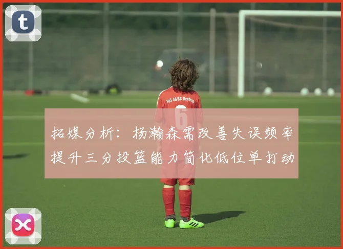 拓媒分析：杨瀚森需改善失误频率提升三分投篮能力简化低位单打动作