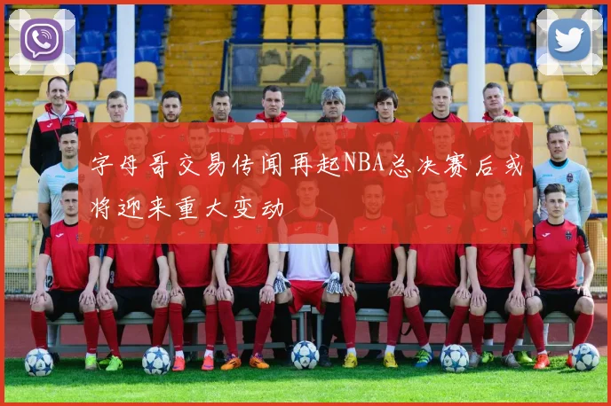 字母哥交易传闻再起NBA总决赛后或将迎来重大变动