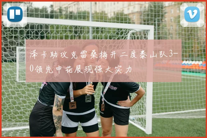 泽卡助攻克雷桑梅开二度泰山队3-0领先申花展现强大实力
