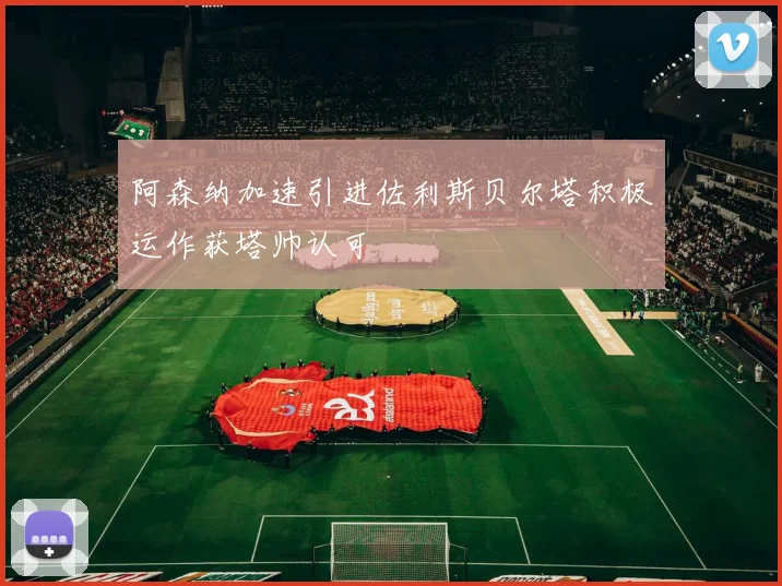 阿森纳加速引进佐利斯贝尔塔积极运作获塔帅认可