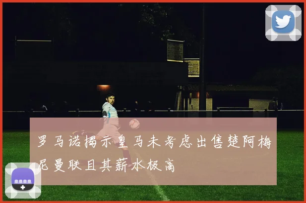 罗马诺揭示皇马未考虑出售楚阿梅尼曼联且其薪水极高