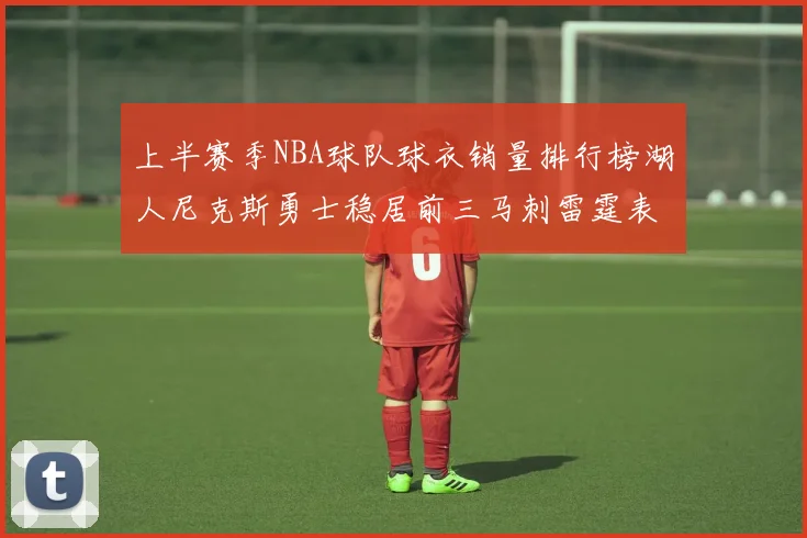 上半赛季NBA球队球衣销量排行榜湖人尼克斯勇士稳居前三马刺雷霆表现抢眼