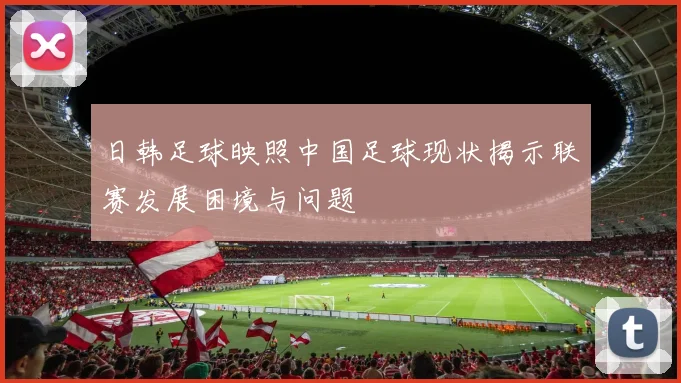 日韩足球映照中国足球现状揭示联赛发展困境与问题