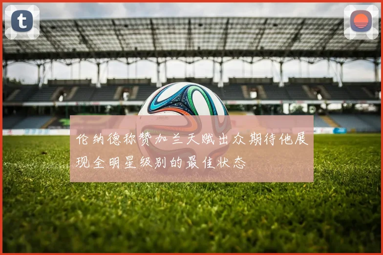 伦纳德称赞加兰天赋出众期待他展现全明星级别的最佳状态