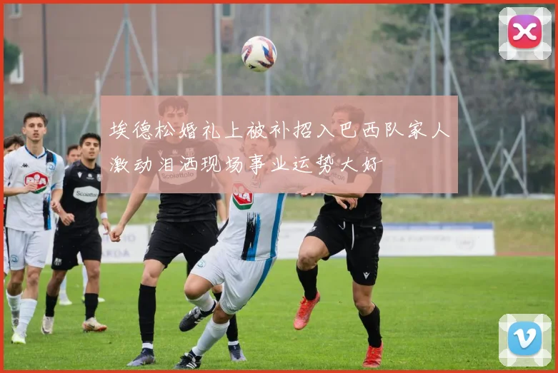 埃德松婚礼上被补招入巴西队家人激动泪洒现场事业运势大好