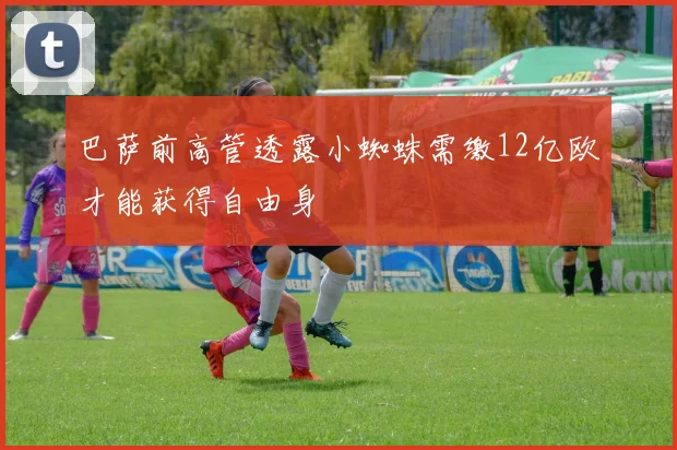 巴萨前高管透露小蜘蛛需缴12亿欧才能获得自由身