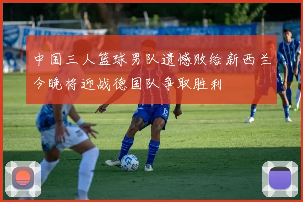 中国三人篮球男队遗憾败给新西兰今晚将迎战德国队争取胜利