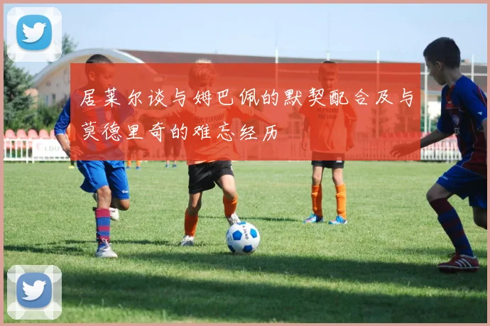 居莱尔谈与姆巴佩的默契配合及与莫德里奇的难忘经历