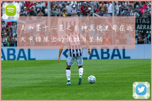 美加墨十二星之乐神莫德里奇在战火中锤炼出的优雅与坚韧