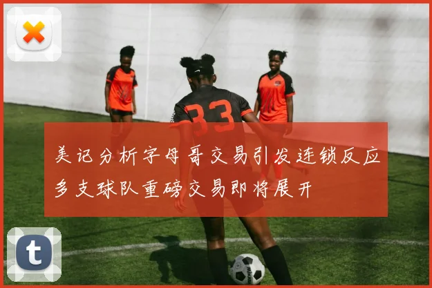 美记分析字母哥交易引发连锁反应多支球队重磅交易即将展开