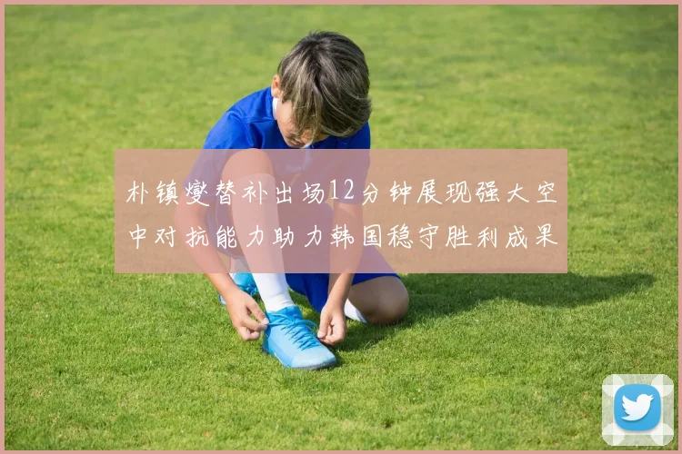朴镇燮替补出场12分钟展现强大空中对抗能力助力韩国稳守胜利成果