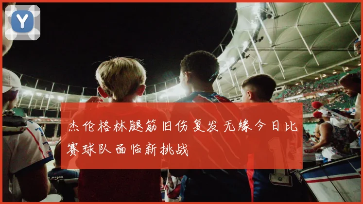 杰伦格林腿筋旧伤复发无缘今日比赛球队面临新挑战