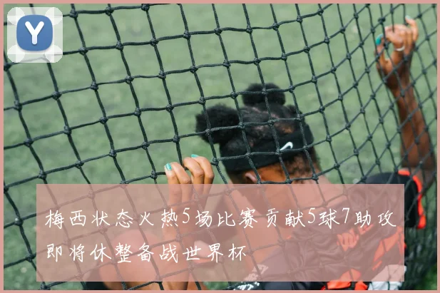 梅西状态火热5场比赛贡献5球7助攻即将休整备战世界杯